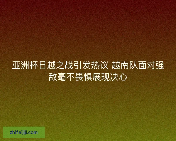 亚洲杯日越之战引发热议 越南队面对强敌毫不畏惧展现决心